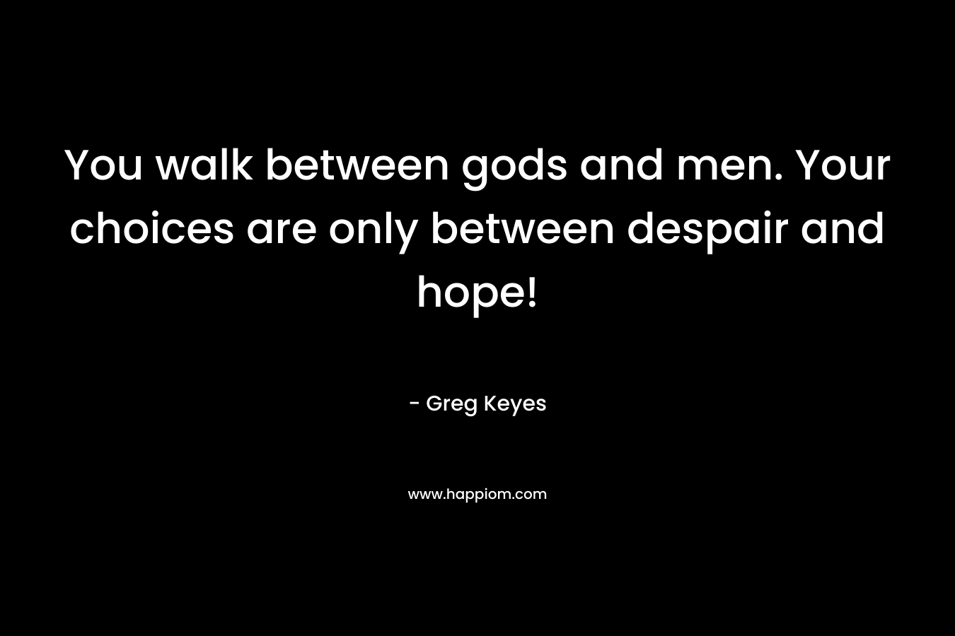You walk between gods and men. Your choices are only between despair and hope!