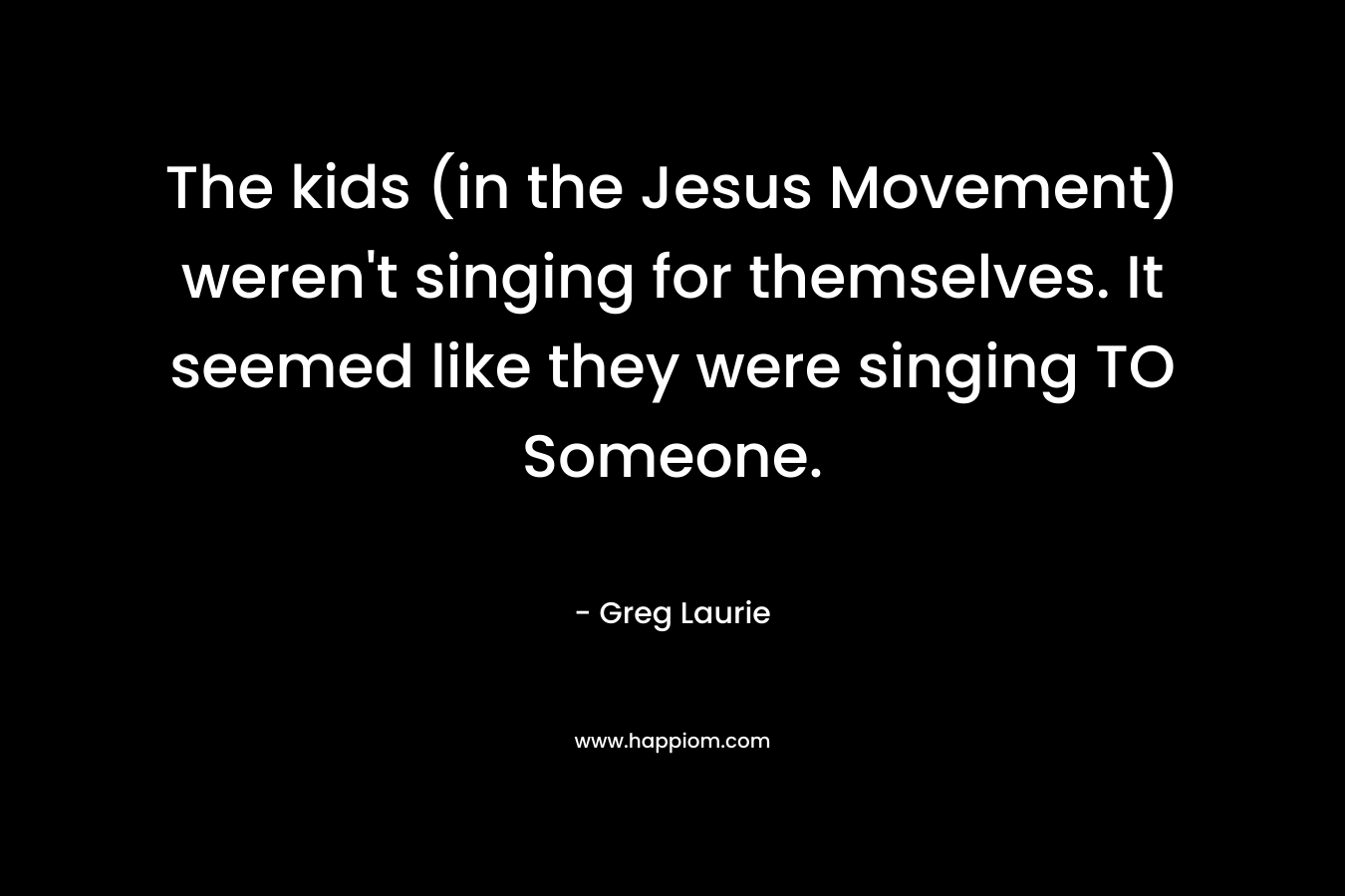 The kids (in the Jesus Movement) weren't singing for themselves. It seemed like they were singing TO Someone.