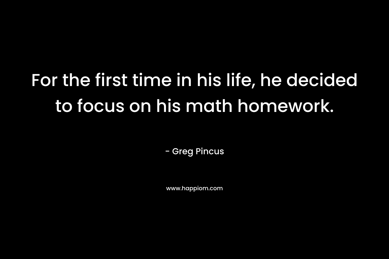For the first time in his life, he decided to focus on his math homework. – Greg Pincus