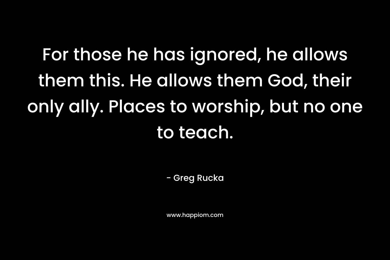 For those he has ignored, he allows them this. He allows them God, their only ally. Places to worship, but no one to teach. – Greg Rucka