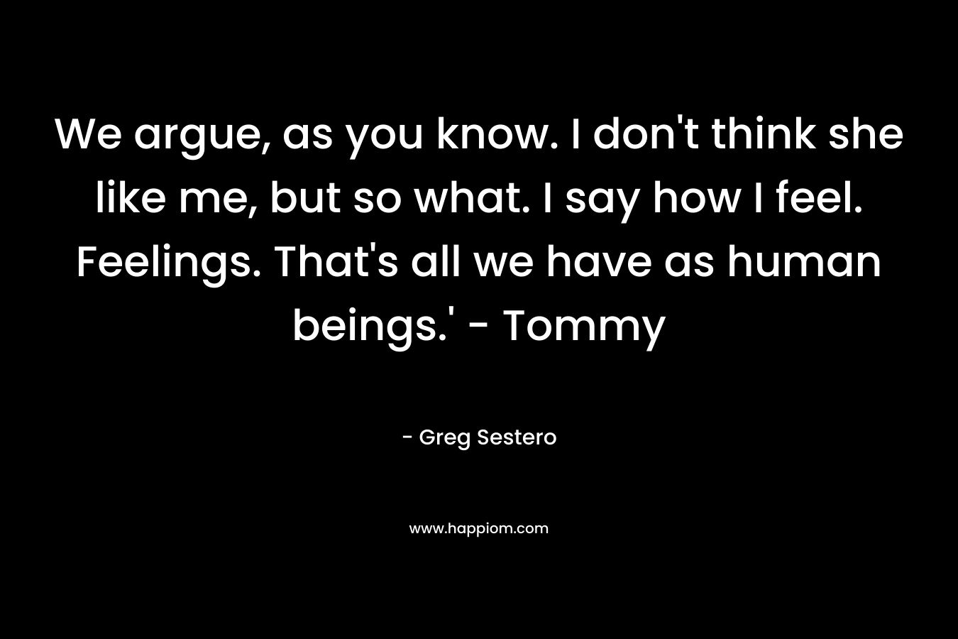 We argue, as you know. I don't think she like me, but so what. I say how I feel. Feelings. That's all we have as human beings.' - Tommy