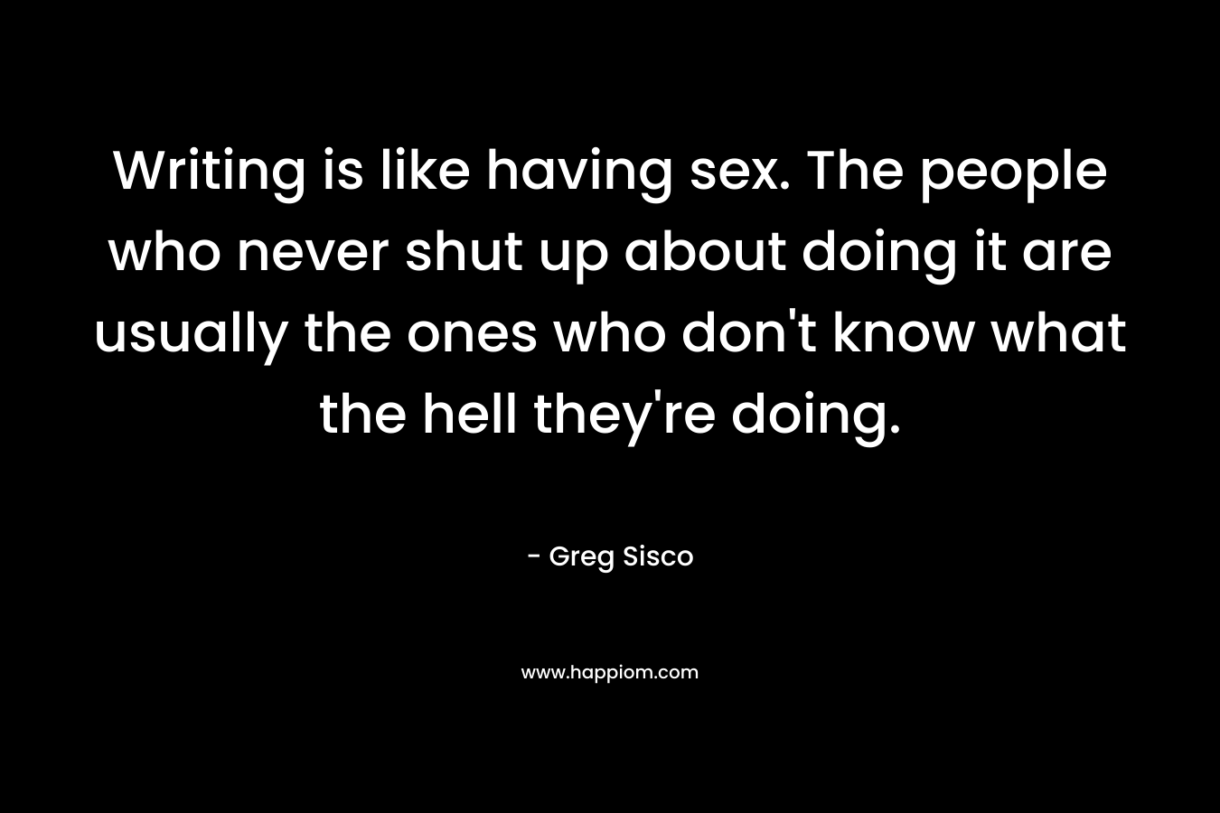 Writing is like having sex. The people who never shut up about doing it are usually the ones who don’t know what the hell they’re doing. – Greg Sisco