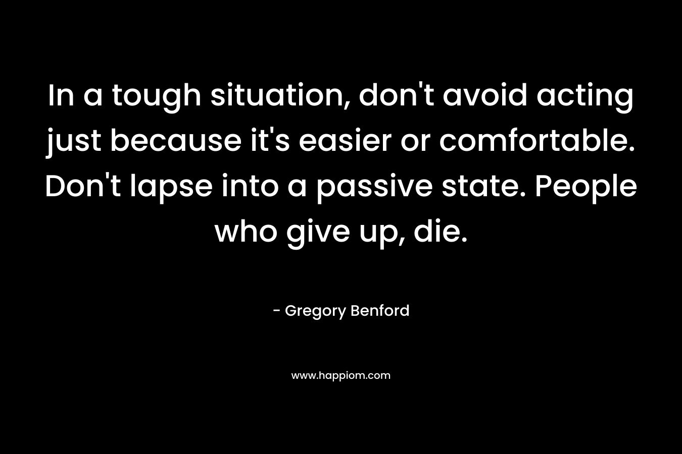In a tough situation, don’t avoid acting just because it’s easier or comfortable. Don’t lapse into a passive state. People who give up, die. – Gregory Benford
