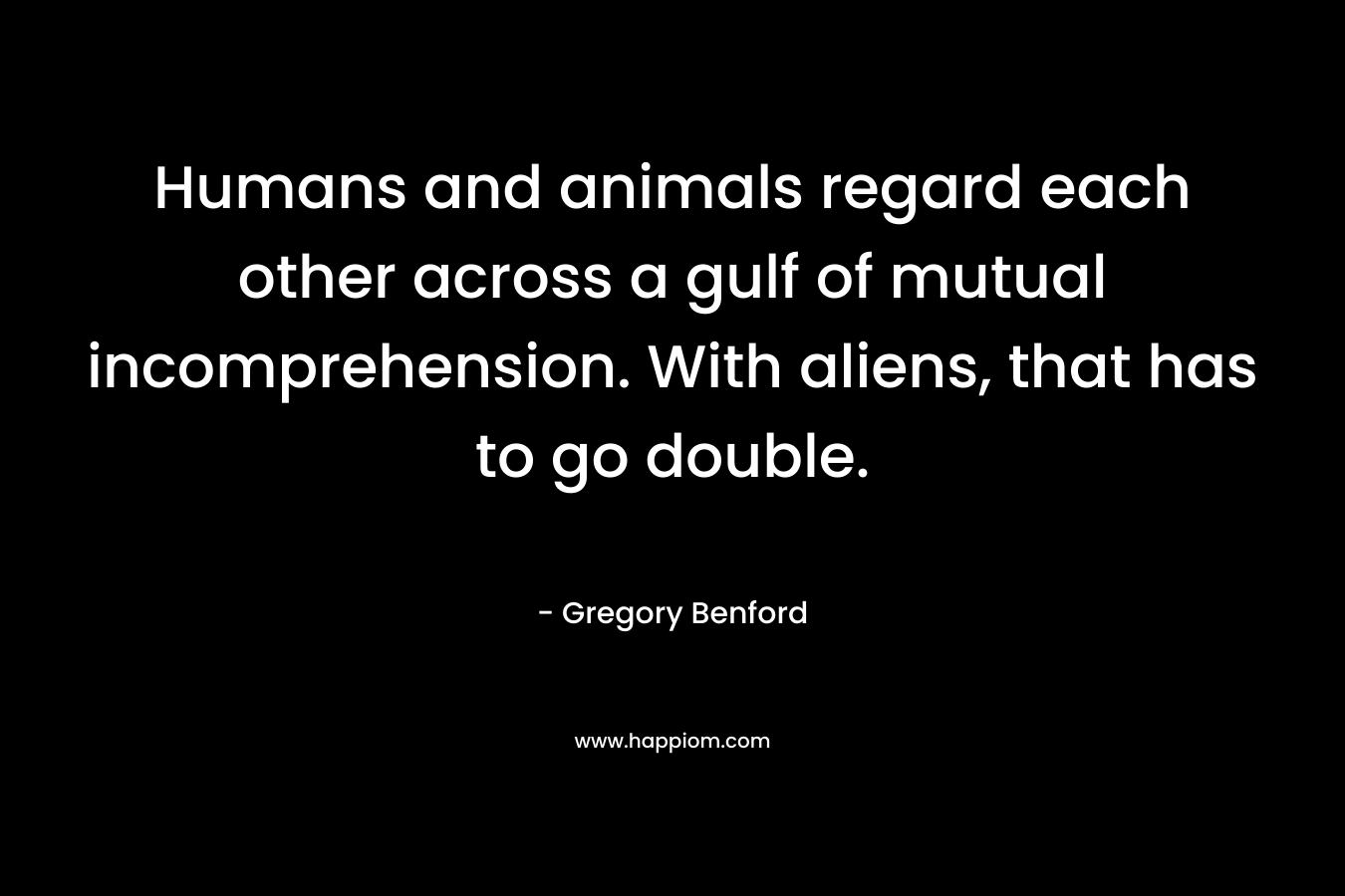 Humans and animals regard each other across a gulf of mutual incomprehension. With aliens, that has to go double. – Gregory Benford