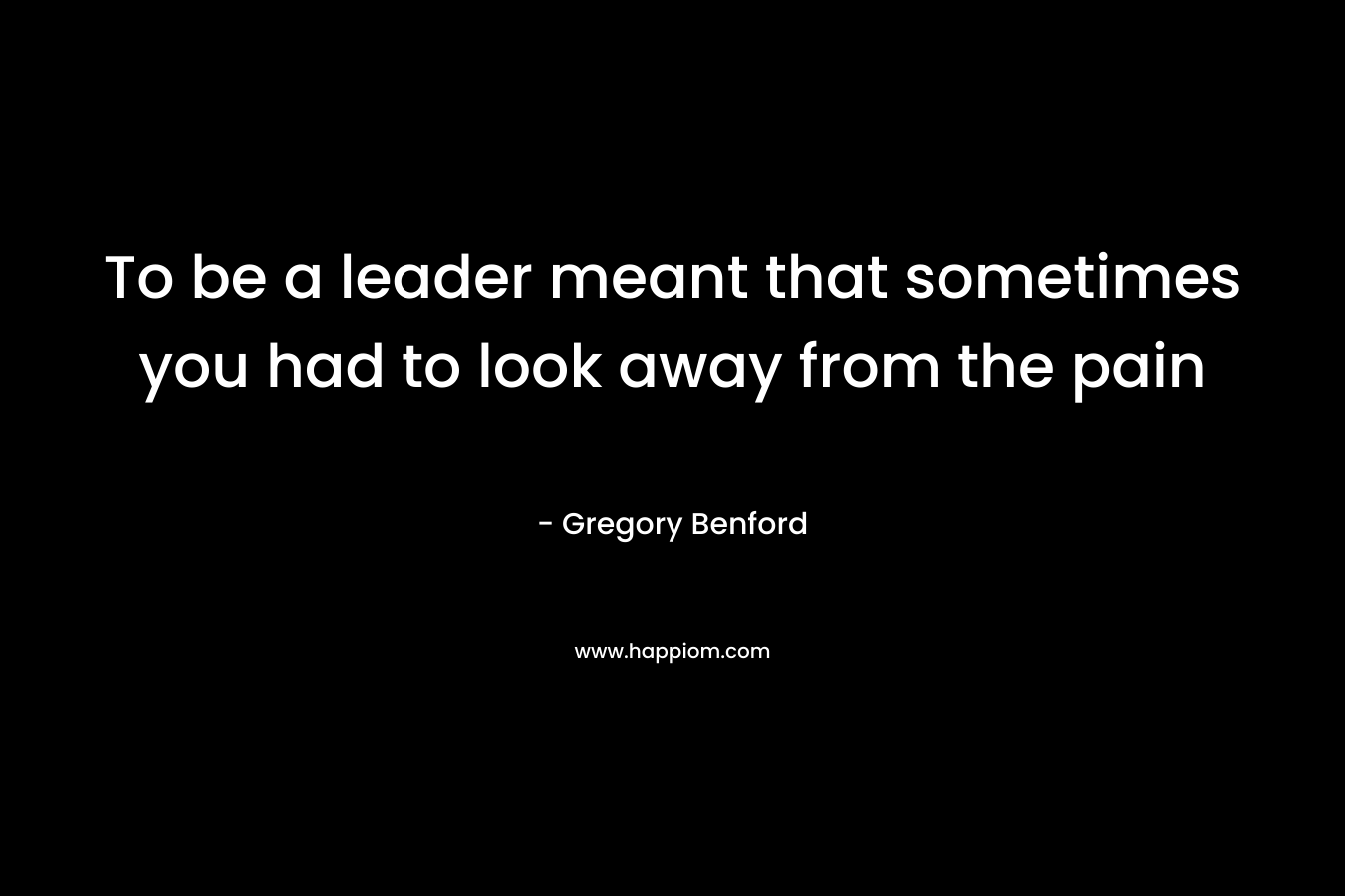 To be a leader meant that sometimes you had to look away from the pain – Gregory Benford