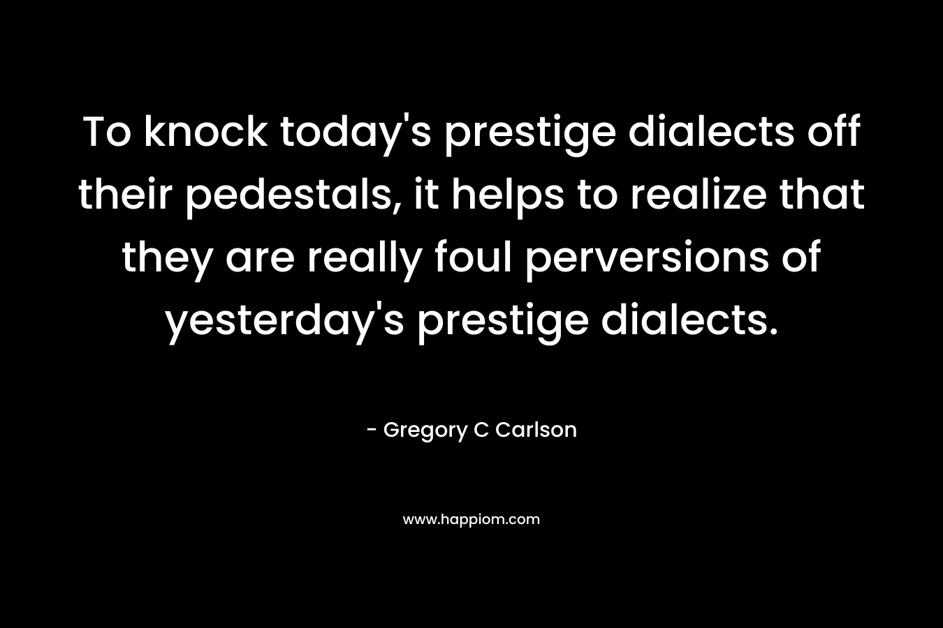 To knock today’s prestige dialects off their pedestals, it helps to realize that they are really foul perversions of yesterday’s prestige dialects. – Gregory C Carlson