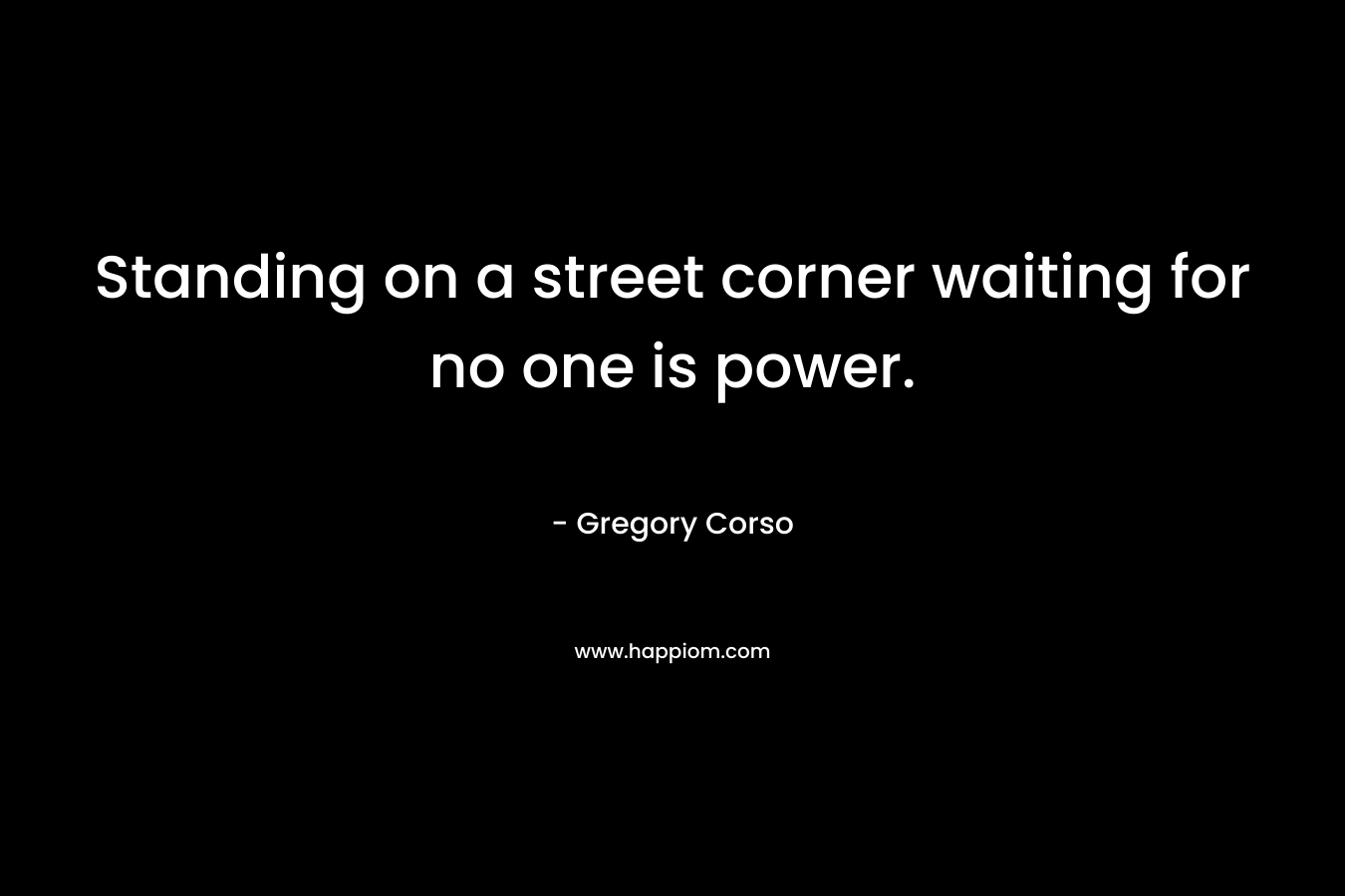 Standing on a street corner waiting for no one is power. – Gregory Corso