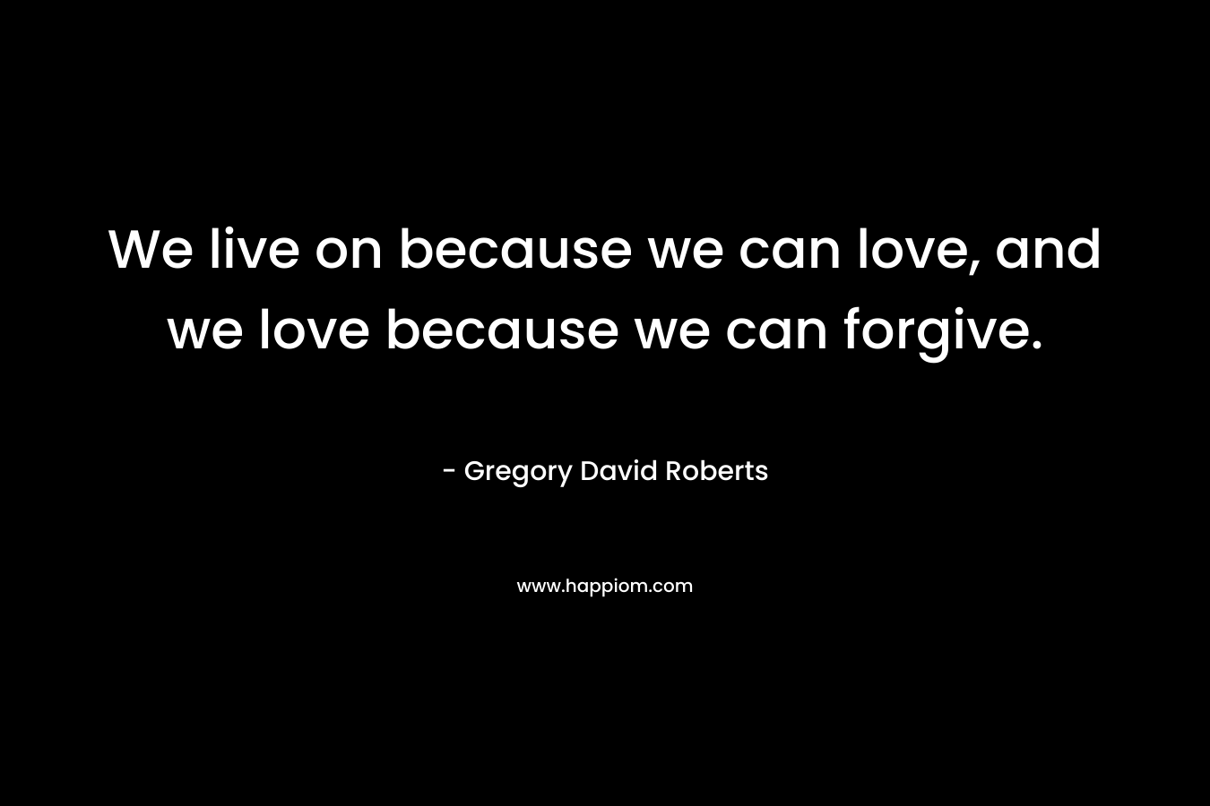 We live on because we can love, and we love because we can forgive. – Gregory David Roberts
