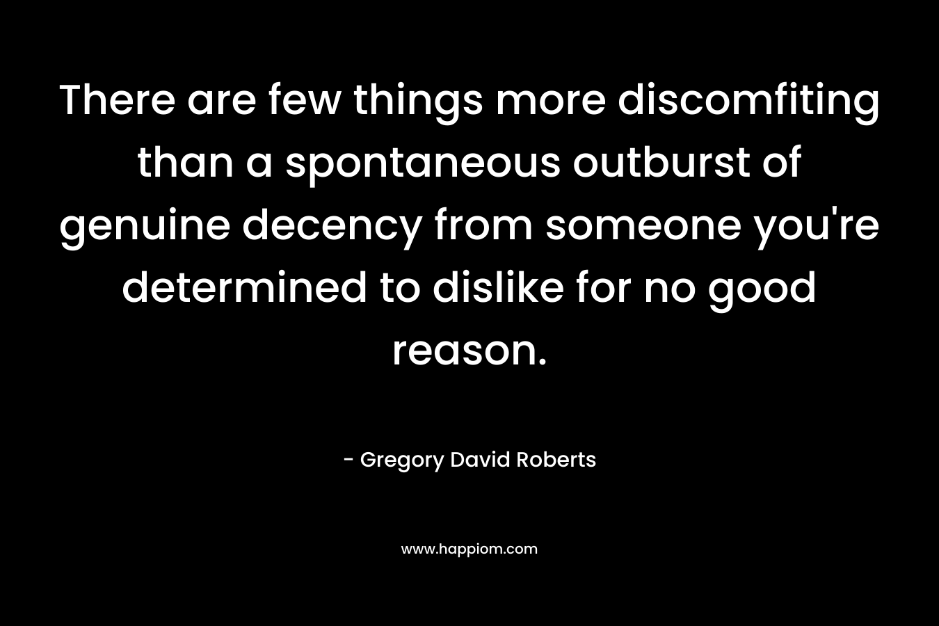 There are few things more discomfiting than a spontaneous outburst of genuine decency from someone you’re determined to dislike for no good reason. – Gregory David Roberts