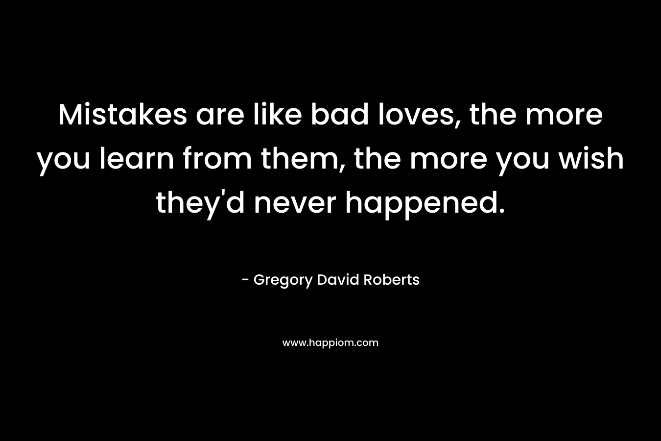 Mistakes are like bad loves, the more you learn from them, the more you wish they’d never happened. – Gregory David Roberts