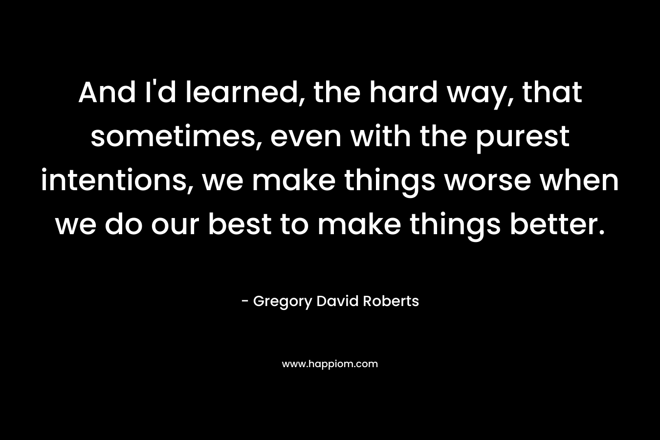 And I’d learned, the hard way, that sometimes, even with the purest intentions, we make things worse when we do our best to make things better. – Gregory David Roberts