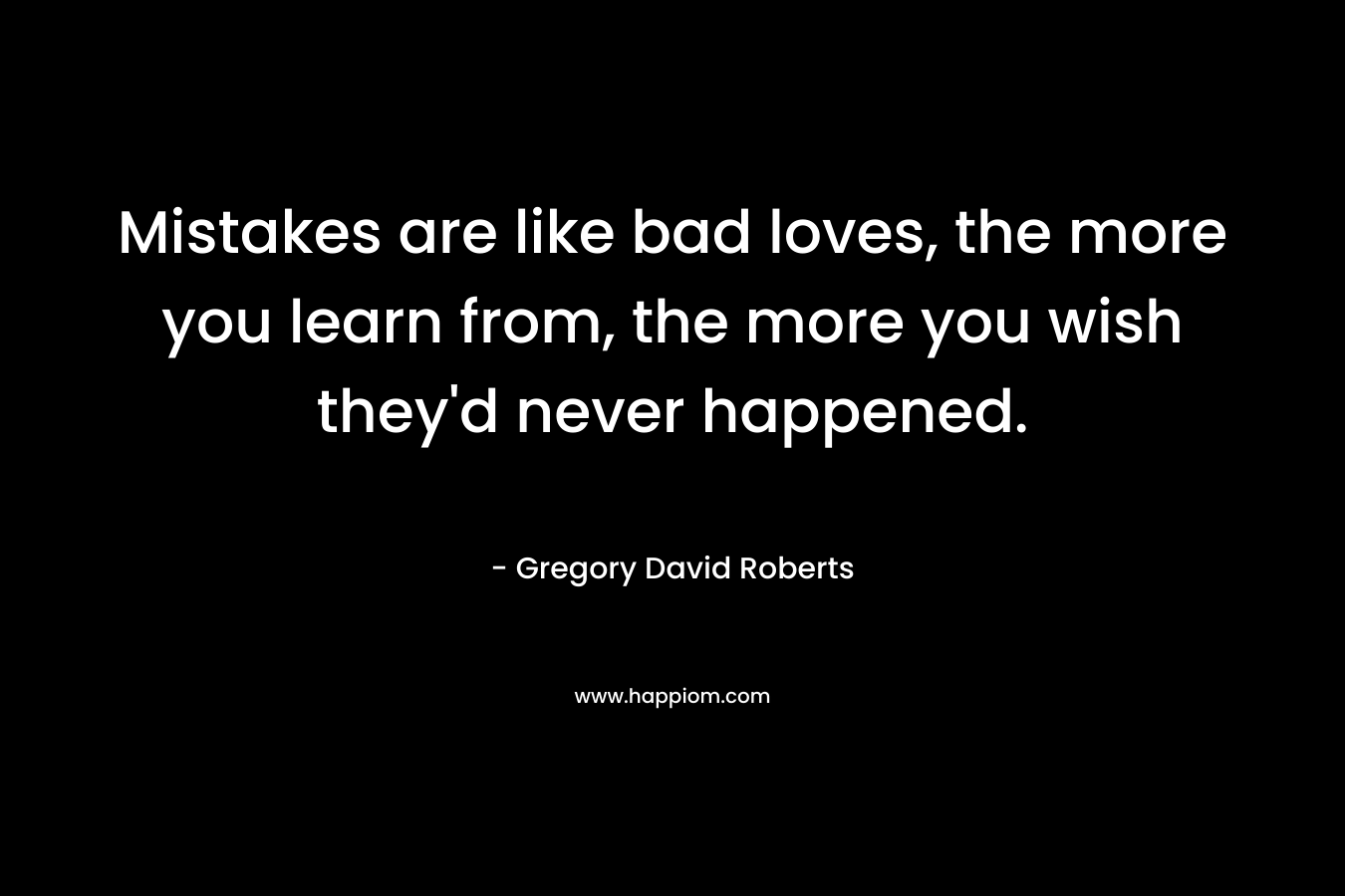 Mistakes are like bad loves, the more you learn from, the more you wish they’d never happened. – Gregory David Roberts