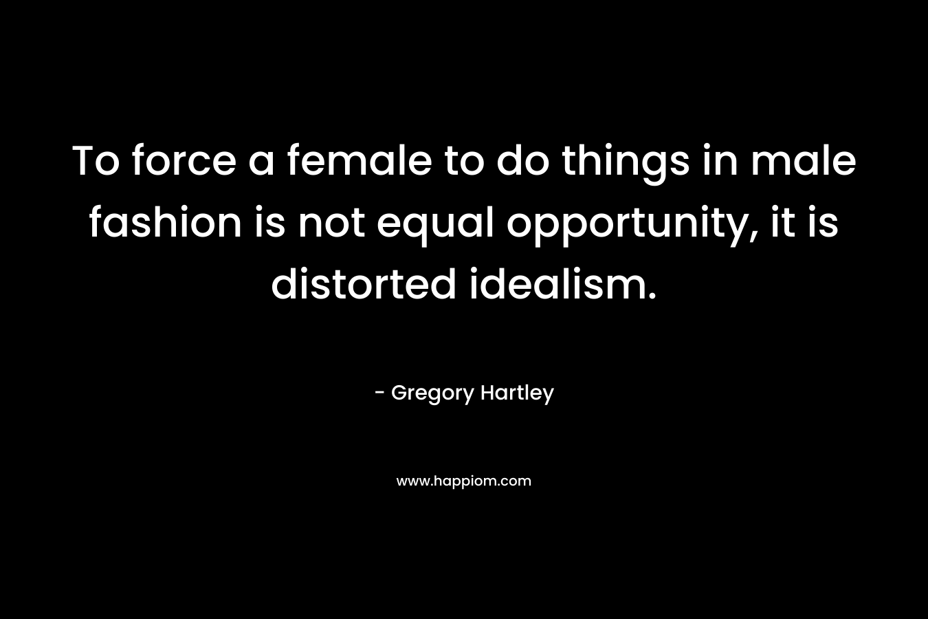 To force a female to do things in male fashion is not equal opportunity, it is distorted idealism. – Gregory Hartley