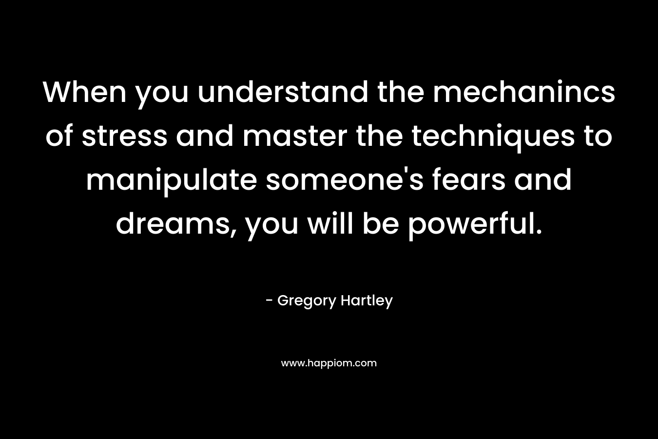 When you understand the mechanincs of stress and master the techniques to manipulate someone’s fears and dreams, you will be powerful. – Gregory Hartley