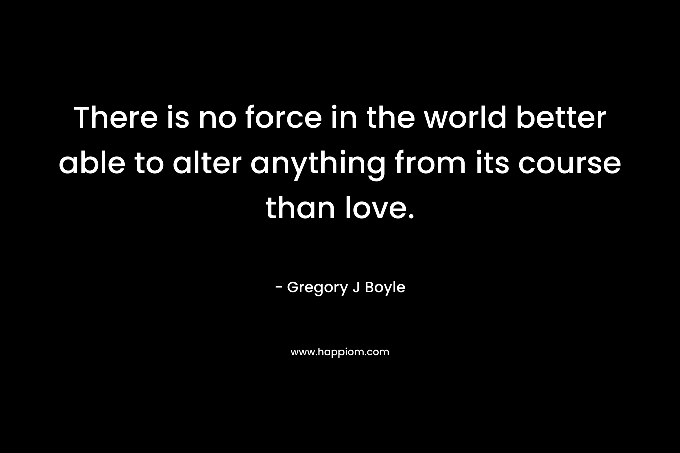 There is no force in the world better able to alter anything from its course than love. – Gregory J Boyle