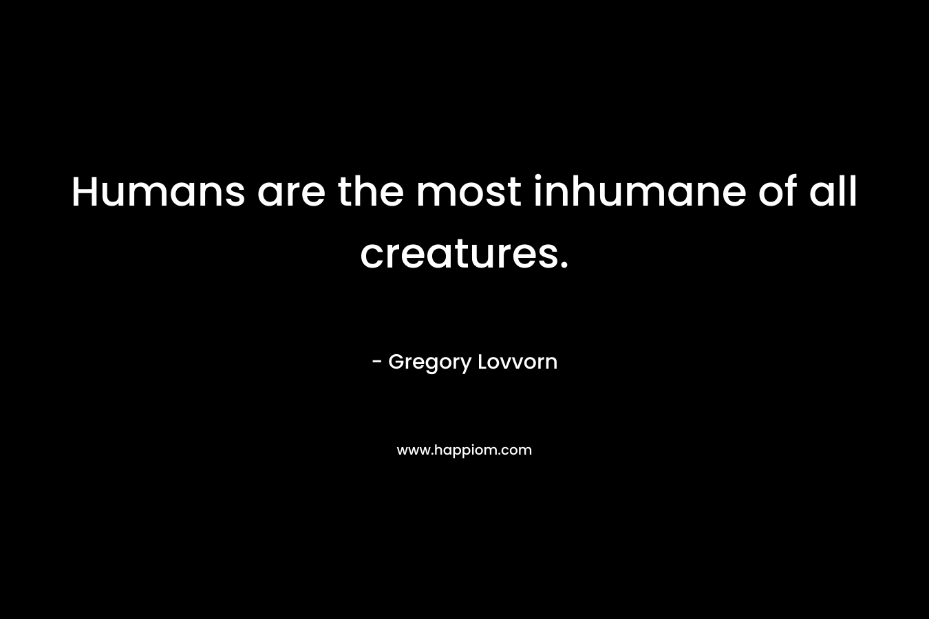 Humans are the most inhumane of all creatures. – Gregory Lovvorn