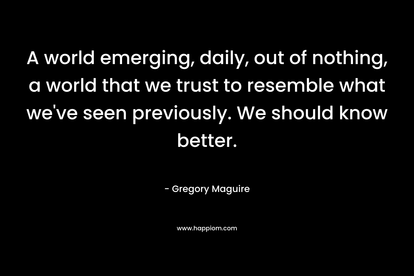 A world emerging, daily, out of nothing, a world that we trust to resemble what we’ve seen previously. We should know better. – Gregory Maguire