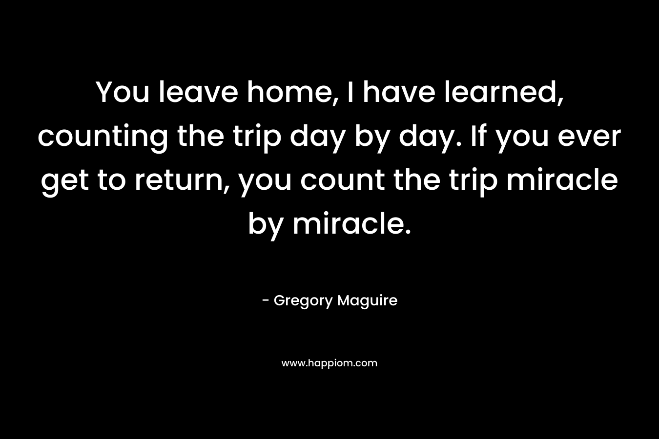 You leave home, I have learned, counting the trip day by day. If you ever get to return, you count the trip miracle by miracle.