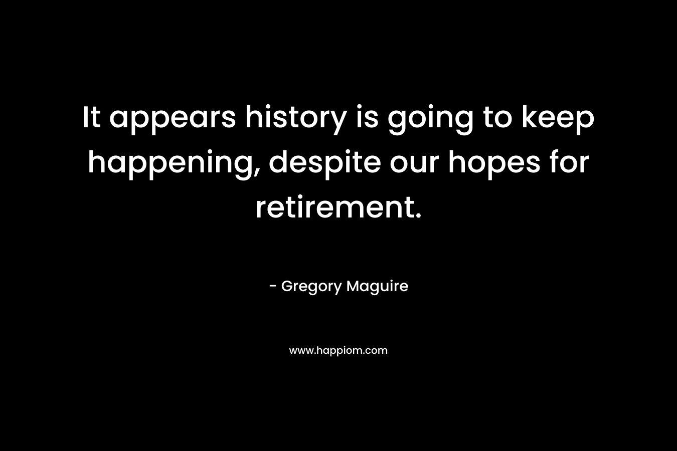 It appears history is going to keep happening, despite our hopes for retirement.