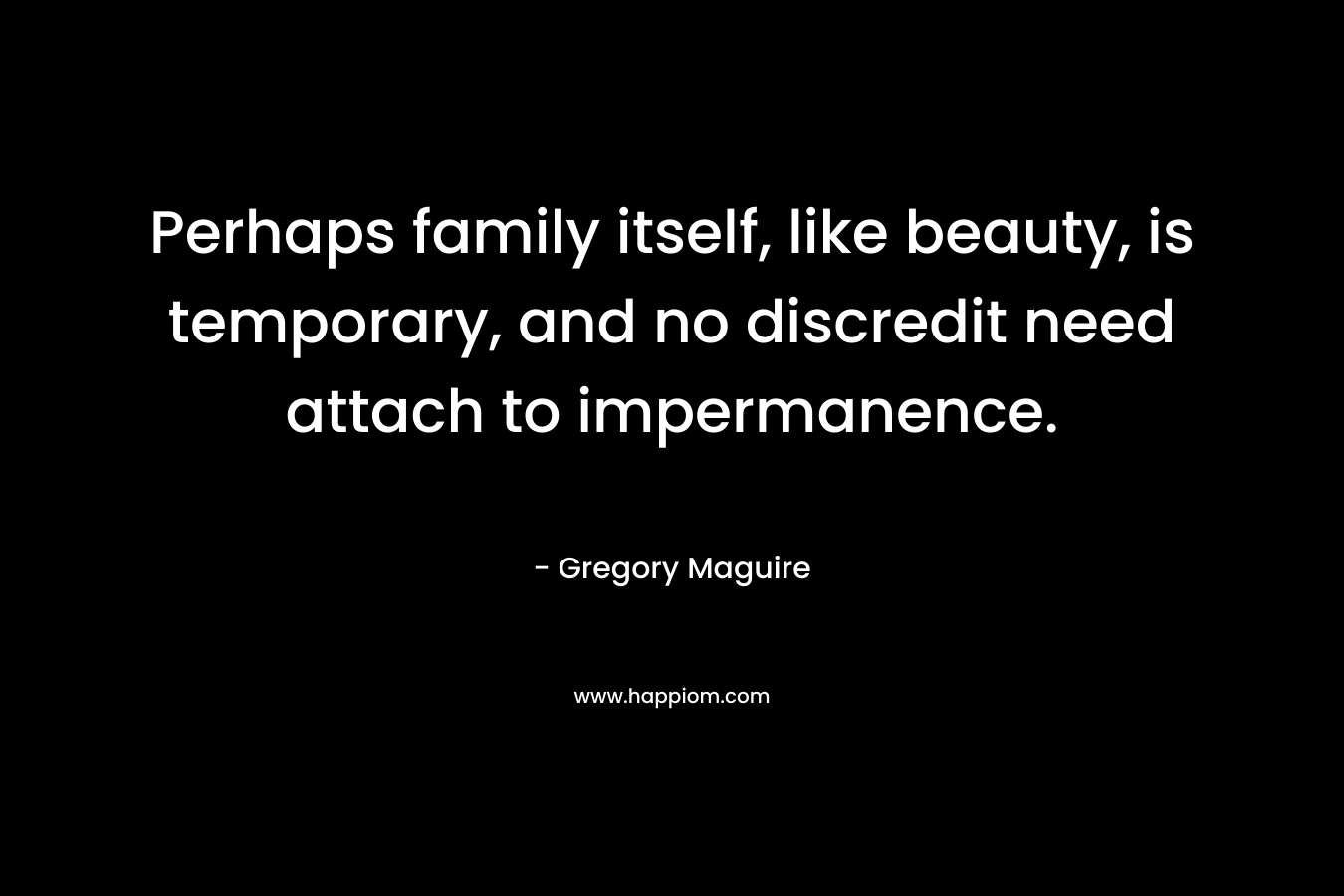 Perhaps family itself, like beauty, is temporary, and no discredit need attach to impermanence. – Gregory Maguire