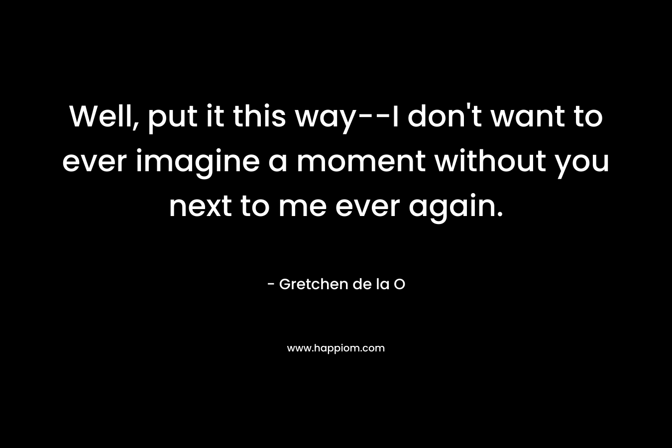 Well, put it this way–I don’t want to ever imagine a moment without you next to me ever again. – Gretchen de la O