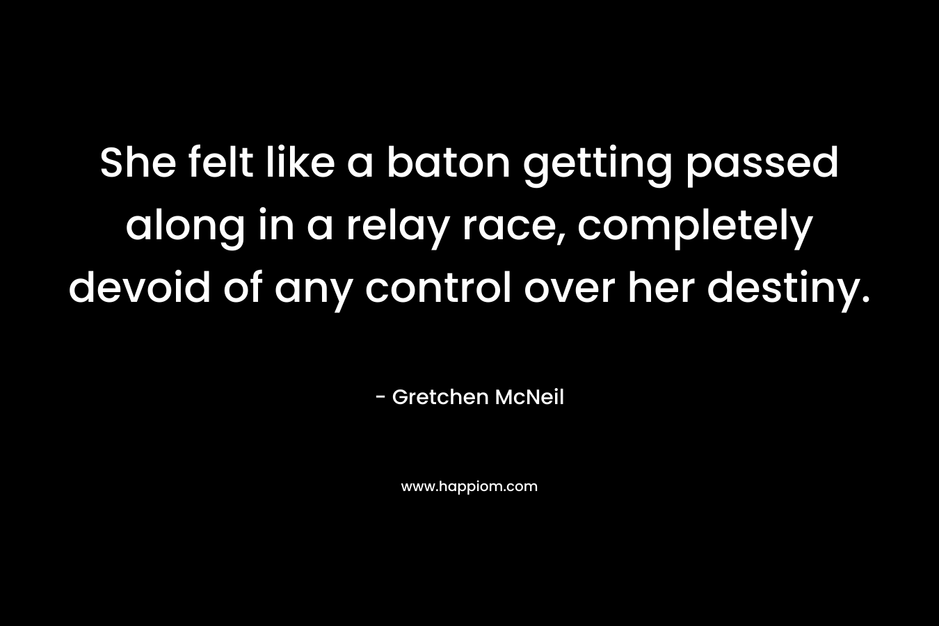 She felt like a baton getting passed along in a relay race, completely devoid of any control over her destiny. – Gretchen McNeil