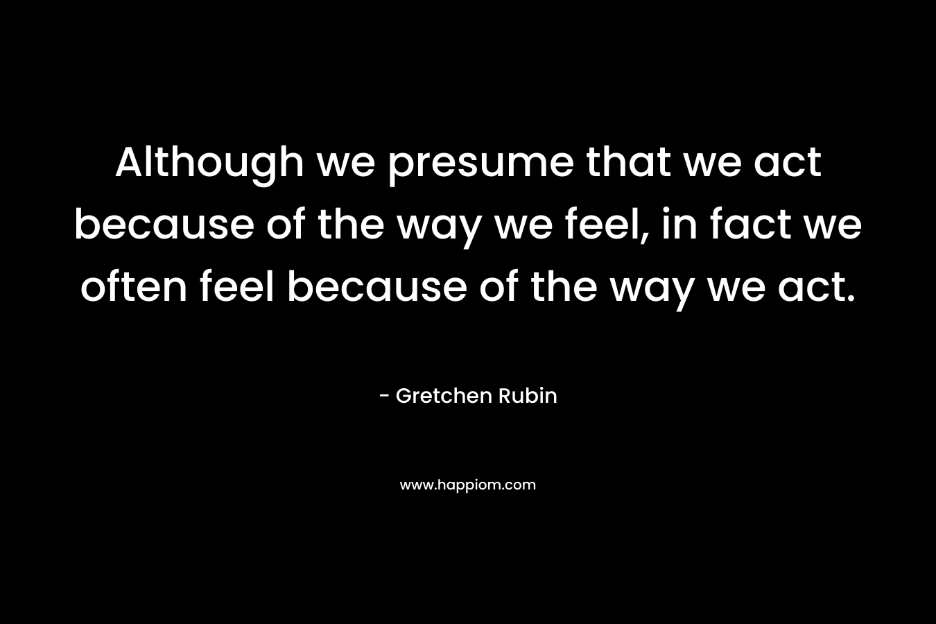 Although we presume that we act because of the way we feel, in fact we often feel because of the way we act. – Gretchen Rubin