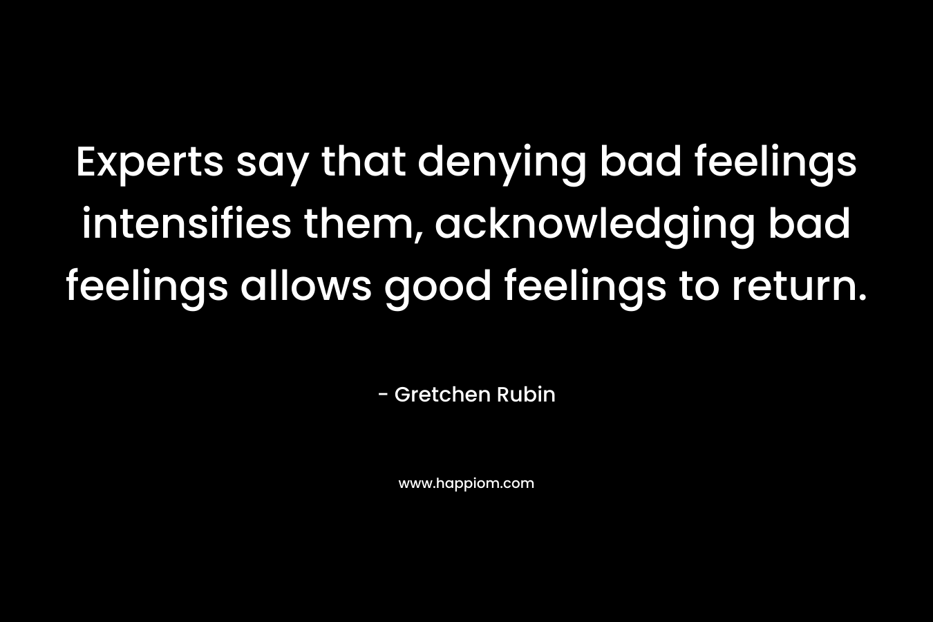 Experts say that denying bad feelings intensifies them, acknowledging bad feelings allows good feelings to return. – Gretchen Rubin