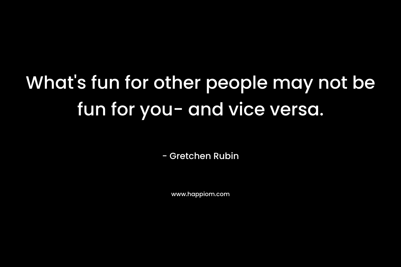 What’s fun for other people may not be fun for you- and vice versa. – Gretchen Rubin
