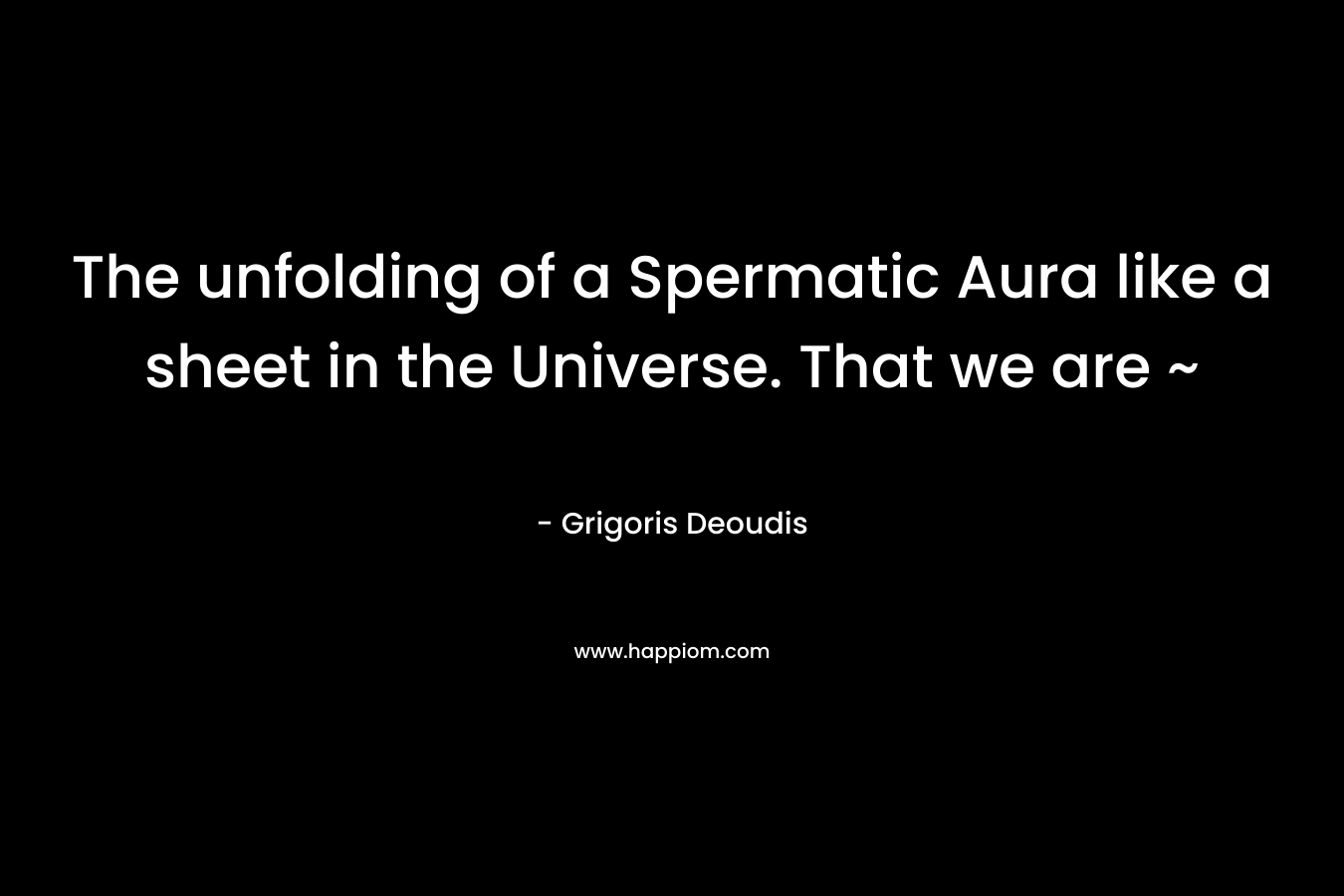 The unfolding of a Spermatic Aura like a sheet in the Universe. That we are ~