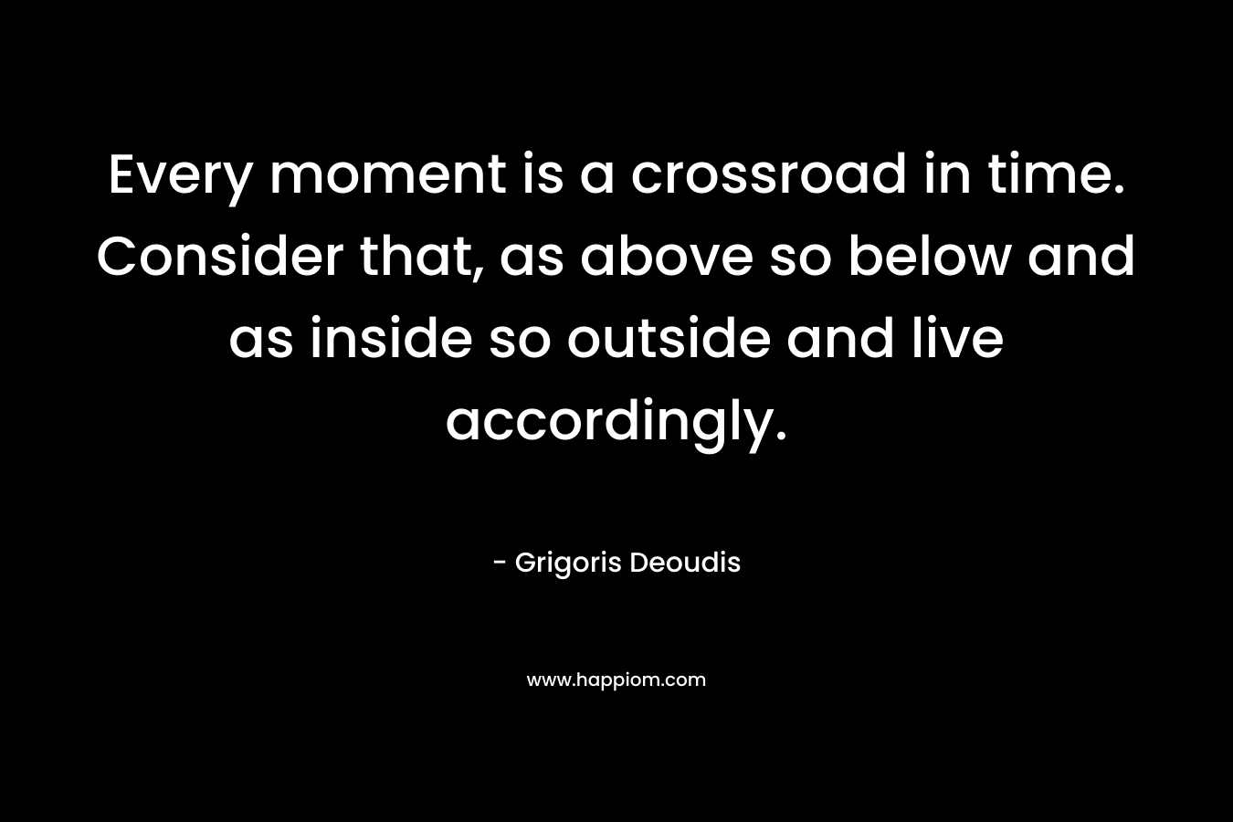Every moment is a crossroad in time. Consider that, as above so below and as inside so outside and live accordingly.