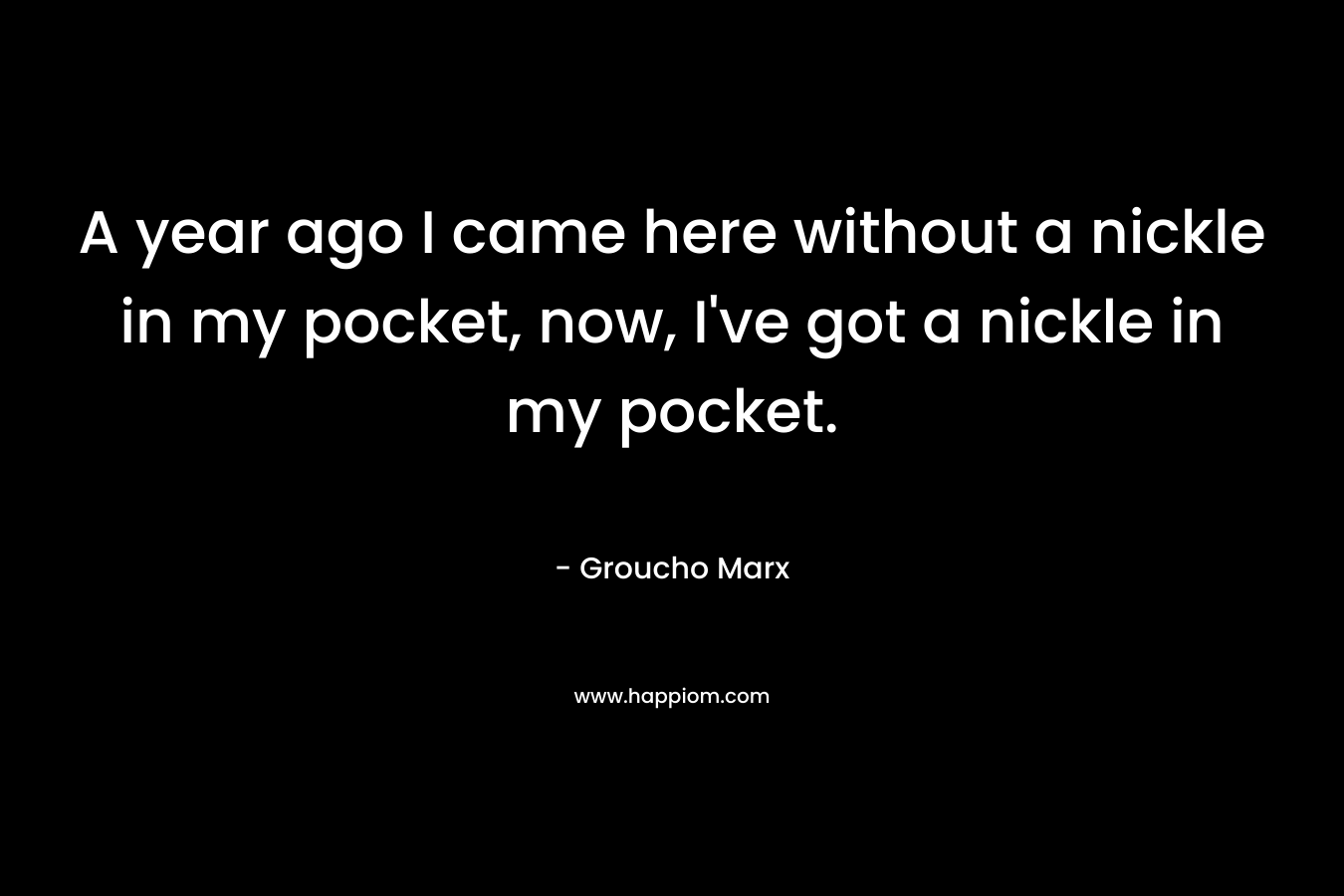 A year ago I came here without a nickle in my pocket, now, I’ve got a nickle in my pocket. – Groucho Marx