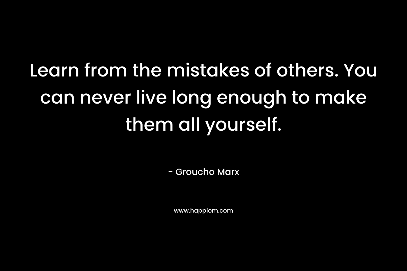 Learn from the mistakes of others. You can never live long enough to make them all yourself. – Groucho Marx