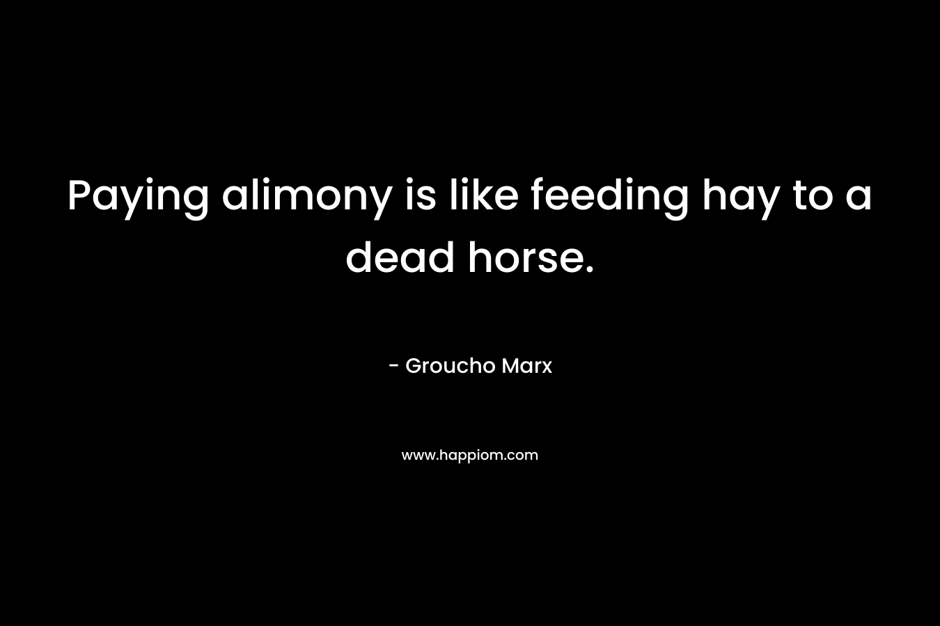 Paying alimony is like feeding hay to a dead horse. – Groucho Marx