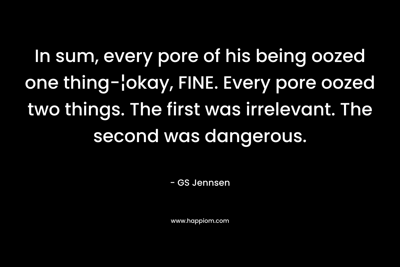 In sum, every pore of his being oozed one thing-¦okay, FINE. Every pore oozed two things. The first was irrelevant. The second was dangerous. – GS Jennsen