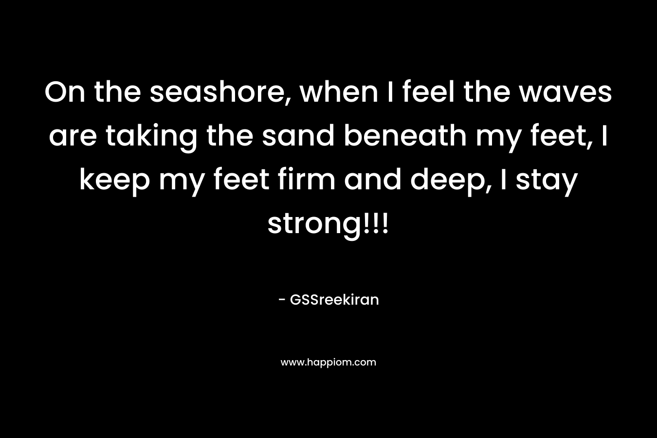 On the seashore, when I feel the waves are taking the sand beneath my feet, I keep my feet firm and deep, I stay strong!!!
