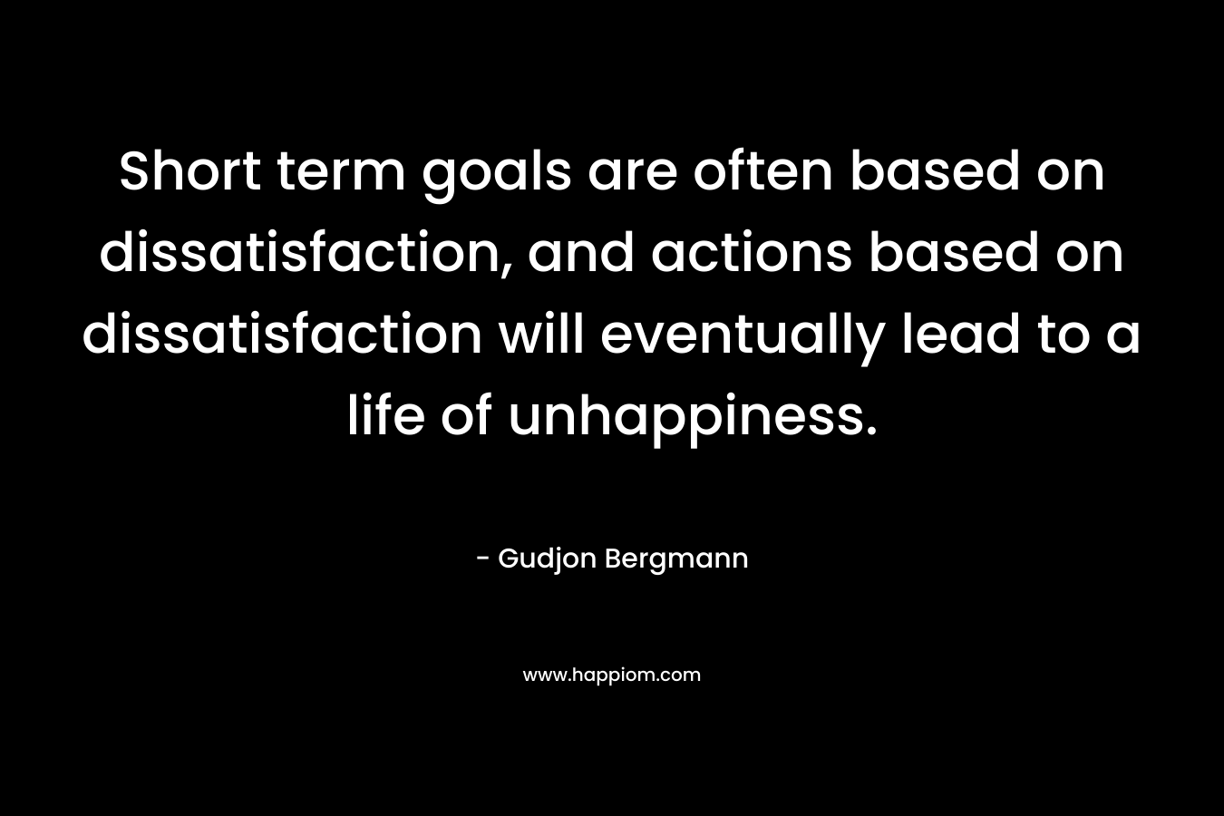 Short term goals are often based on dissatisfaction, and actions based on dissatisfaction will eventually lead to a life of unhappiness.