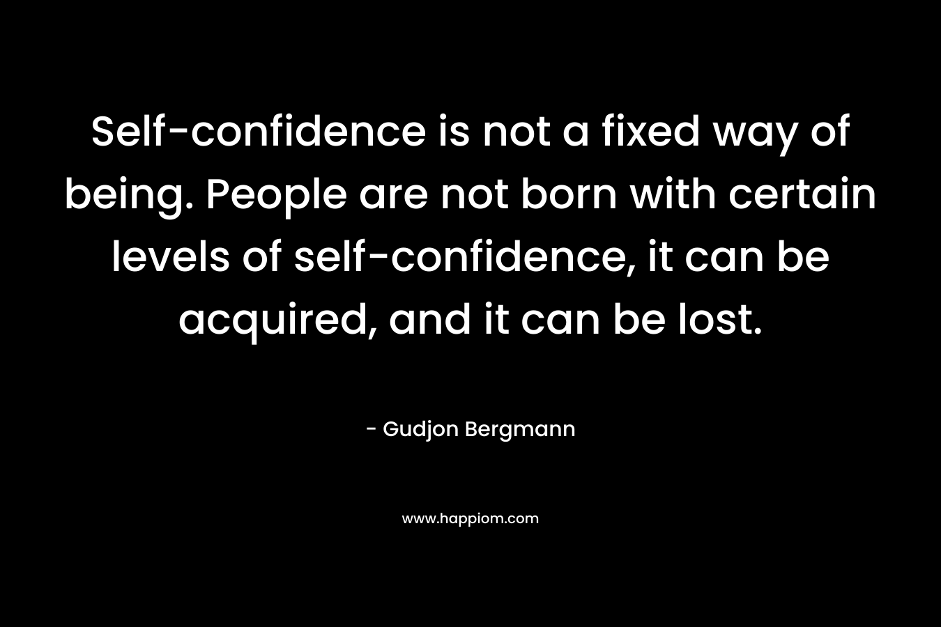 Self-confidence is not a fixed way of being. People are not born with certain levels of self-confidence, it can be acquired, and it can be lost.