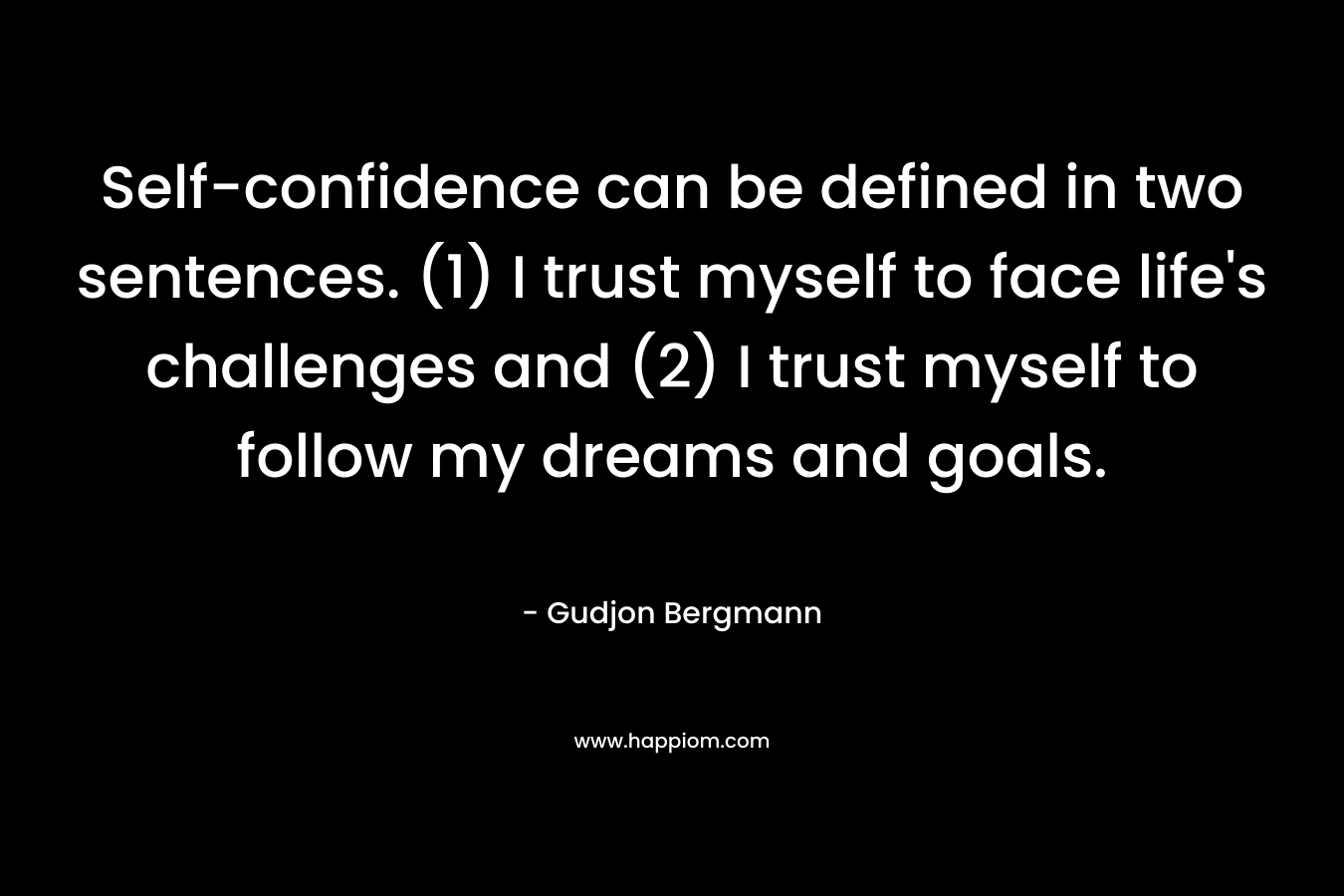 Self-confidence can be defined in two sentences. (1) I trust myself to face life’s challenges and (2) I trust myself to follow my dreams and goals. – Gudjon Bergmann