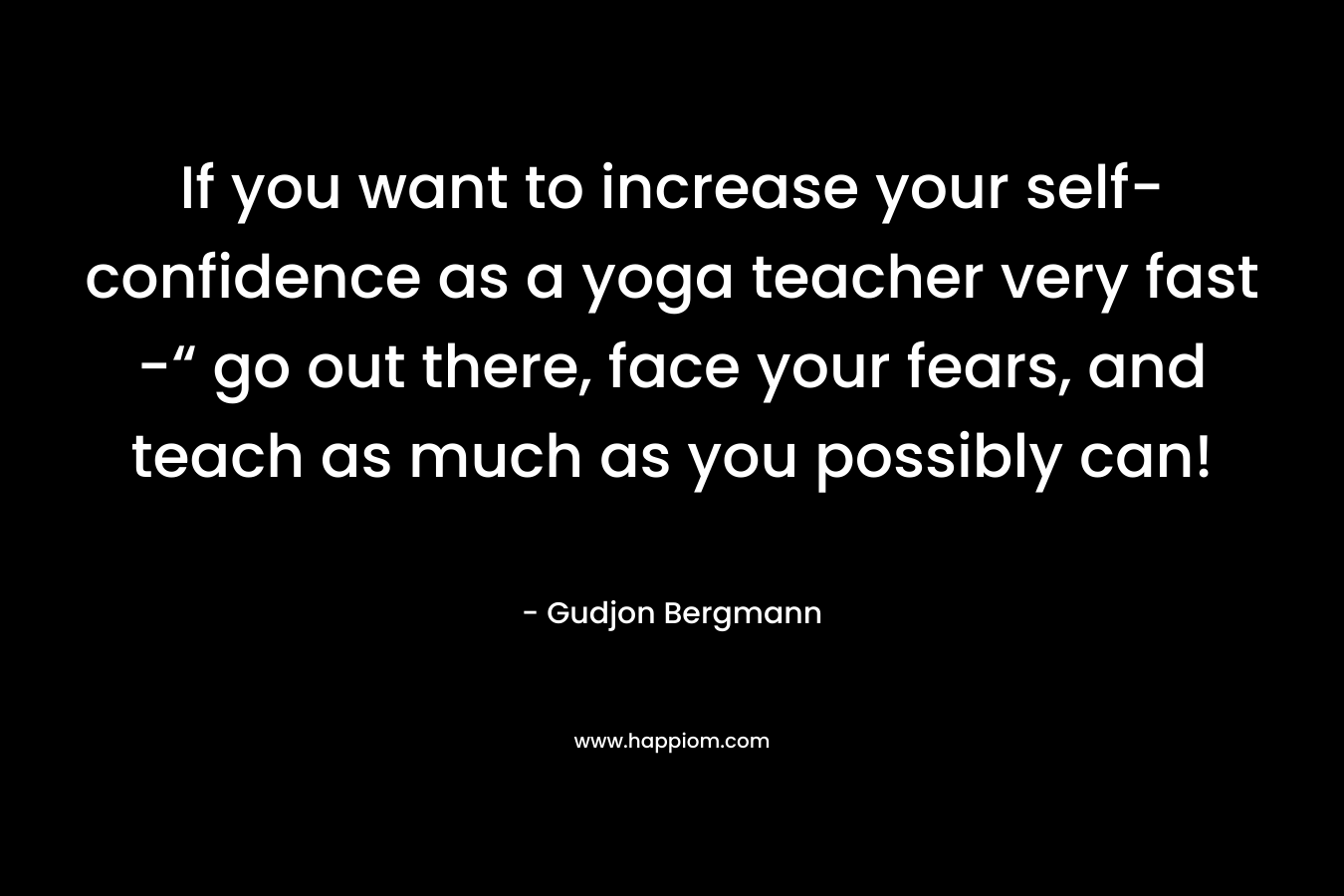 If you want to increase your self-confidence as a yoga teacher very fast -“ go out there, face your fears, and teach as much as you possibly can! – Gudjon Bergmann