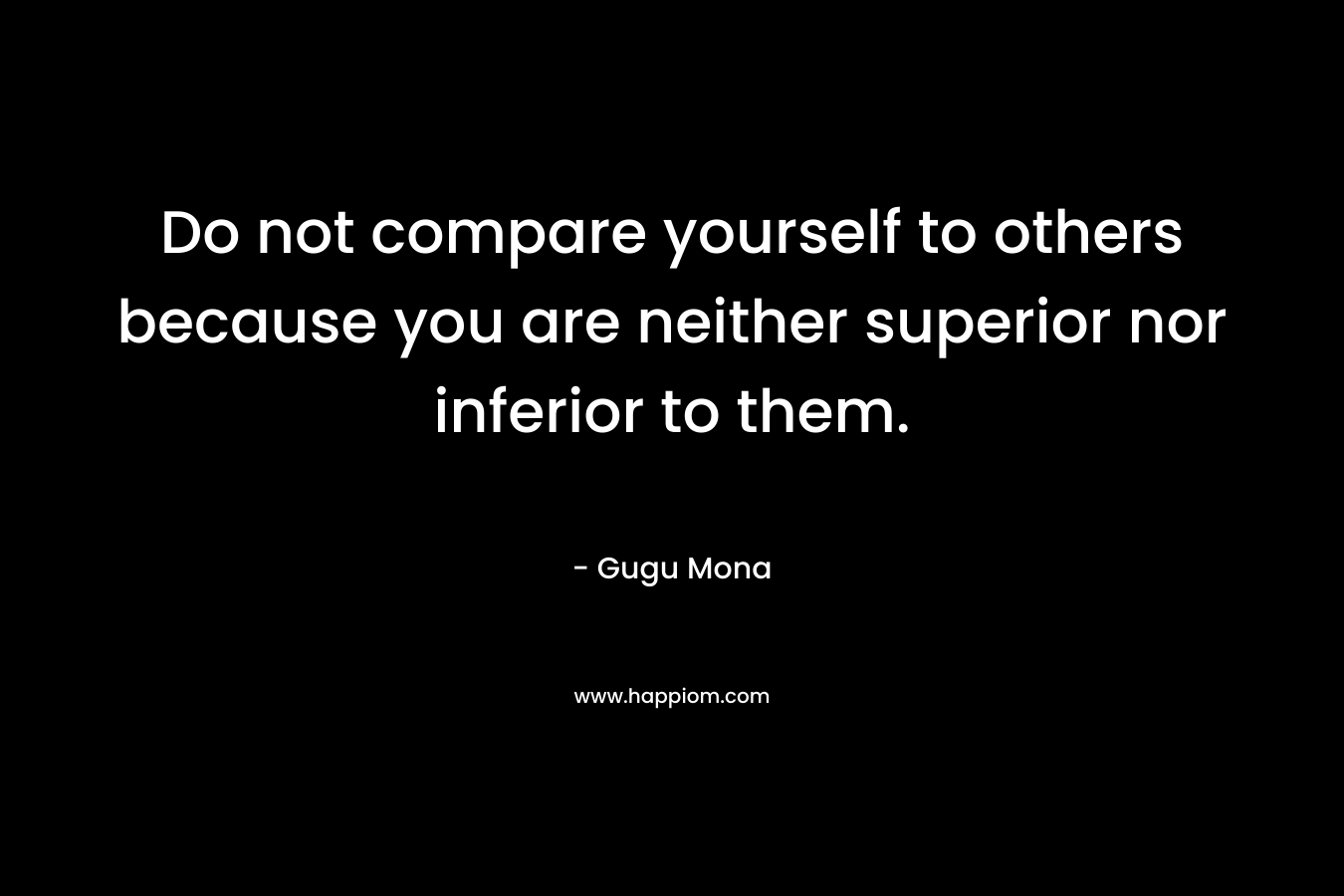 Do not compare yourself to others because you are neither superior nor inferior to them.