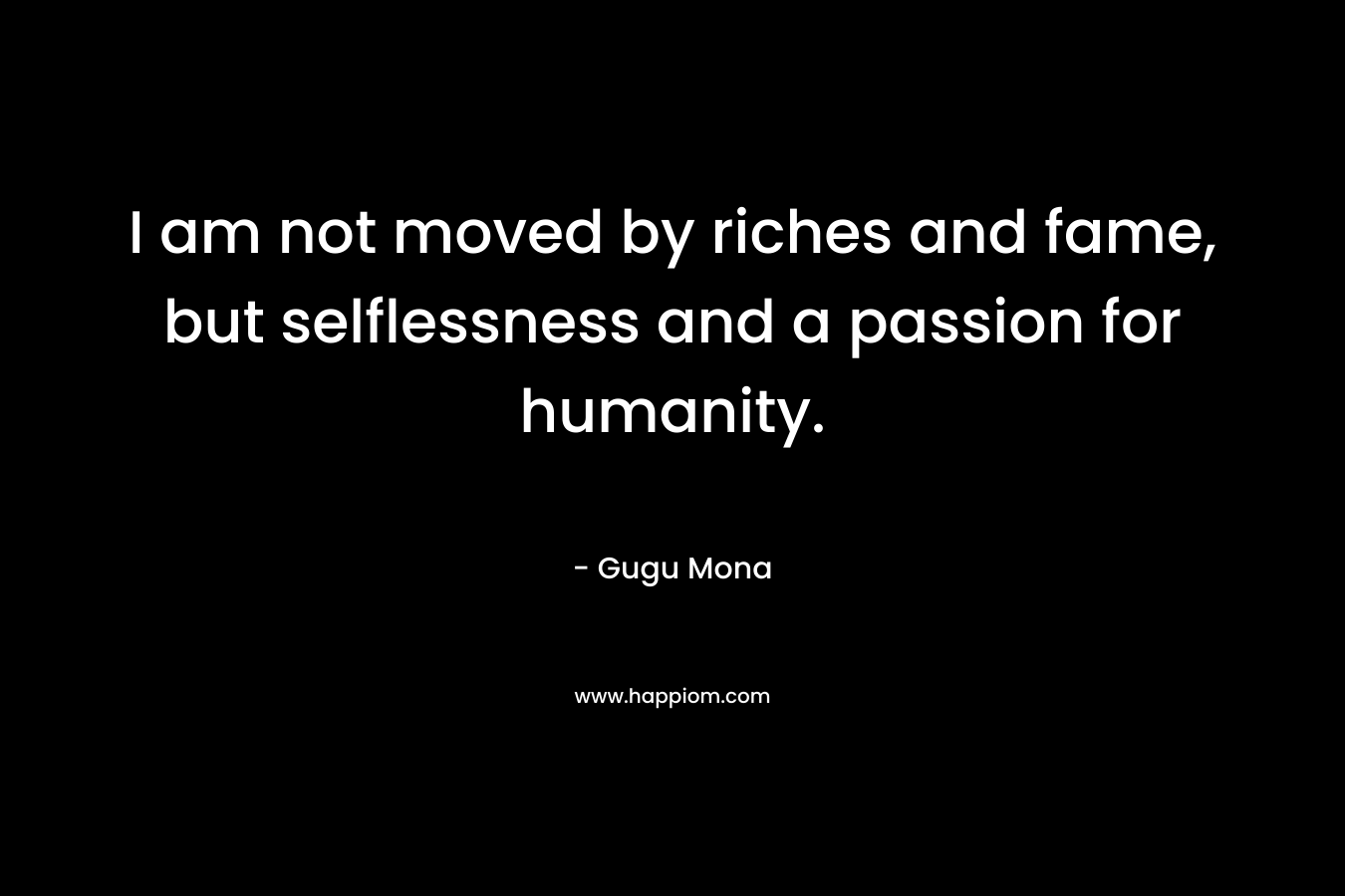 I am not moved by riches and fame, but selflessness and a passion for humanity. – Gugu Mona