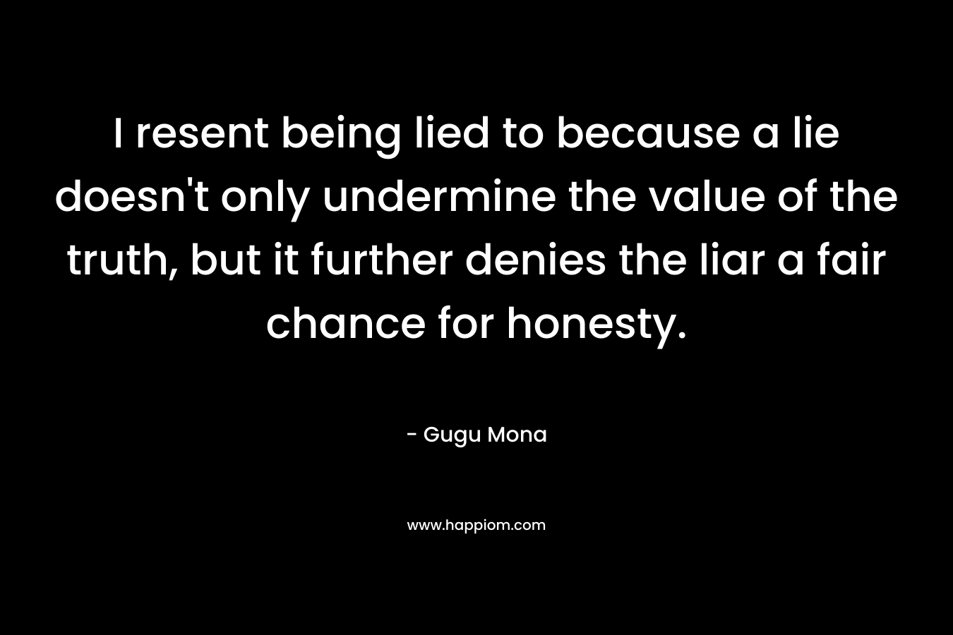 I resent being lied to because a lie doesn't only undermine the value of the truth, but it further denies the liar a fair chance for honesty.