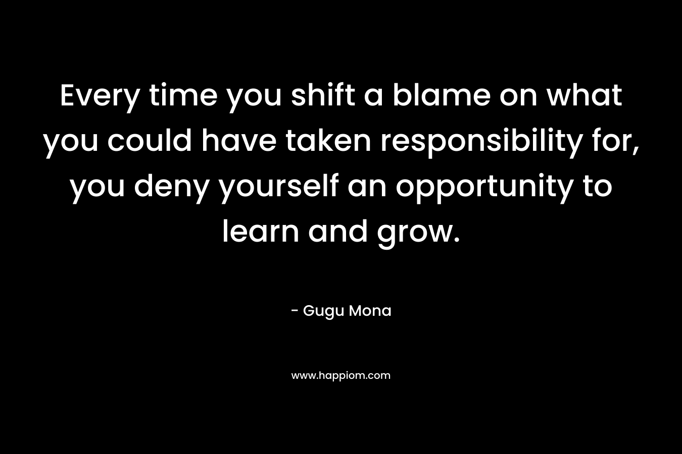 Every time you shift a blame on what you could have taken responsibility for, you deny yourself an opportunity to learn and grow. – Gugu Mona