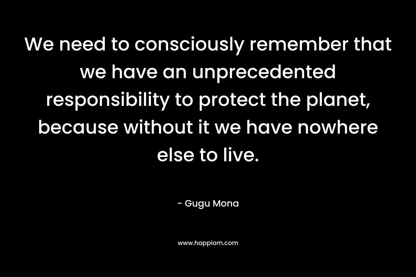 We need to consciously remember that we have an unprecedented responsibility to protect the planet, because without it we have nowhere else to live. – Gugu Mona