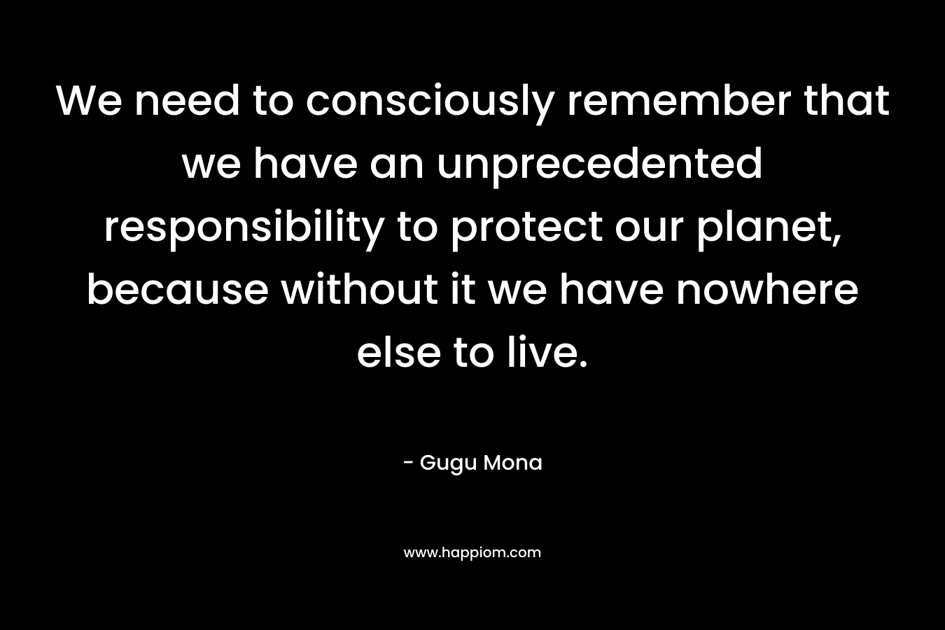 We need to consciously remember that we have an unprecedented responsibility to protect our planet, because without it we have nowhere else to live. – Gugu Mona