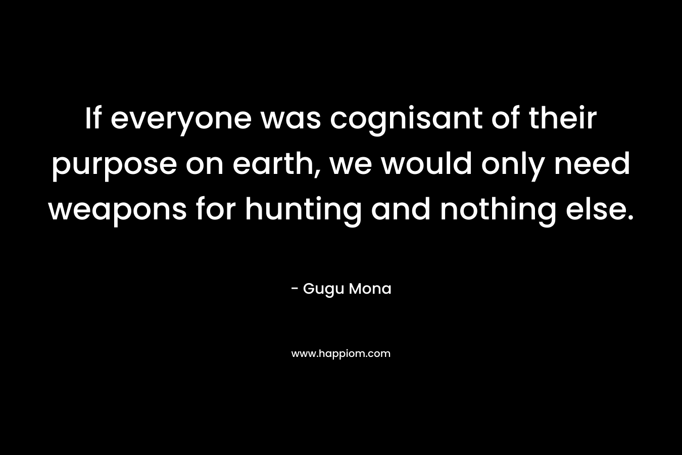 If everyone was cognisant of their purpose on earth, we would only need weapons for hunting and nothing else. – Gugu Mona