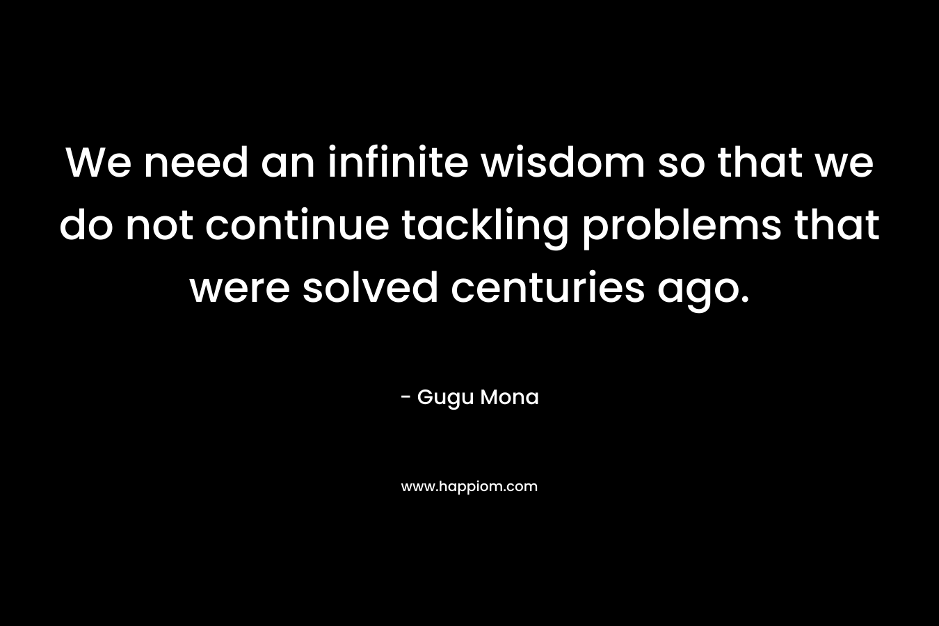 We need an infinite wisdom so that we do not continue tackling problems that were solved centuries ago. – Gugu Mona