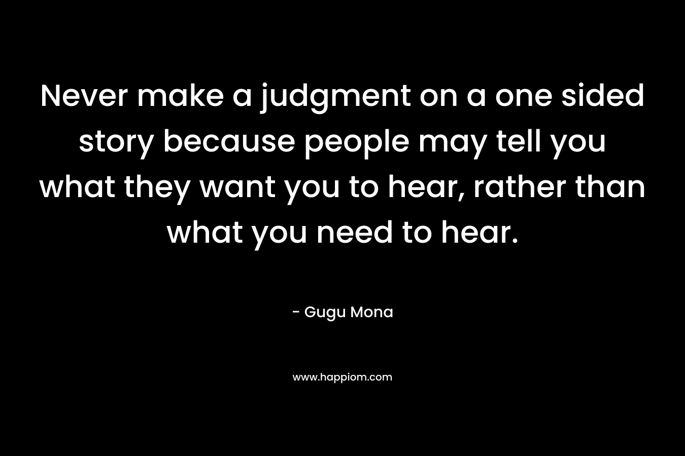 Never make a judgment on a one sided story because people may tell you what they want you to hear, rather than what you need to hear. – Gugu Mona