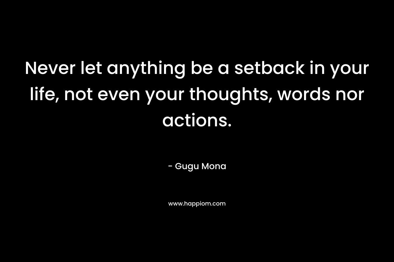 Never let anything be a setback in your life, not even your thoughts, words nor actions.